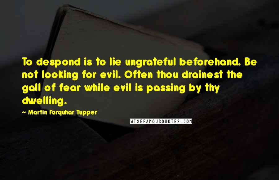 Martin Farquhar Tupper quotes: To despond is to lie ungrateful beforehand. Be not looking for evil. Often thou drainest the gall of fear while evil is passing by thy dwelling.