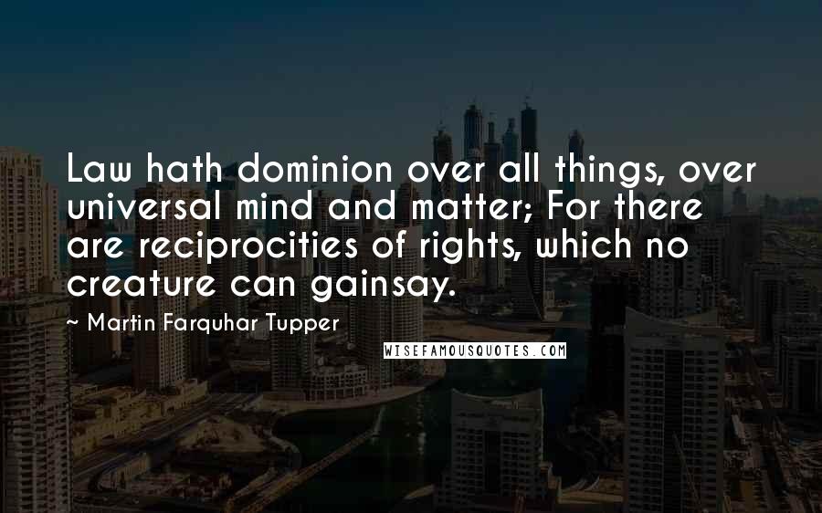 Martin Farquhar Tupper quotes: Law hath dominion over all things, over universal mind and matter; For there are reciprocities of rights, which no creature can gainsay.