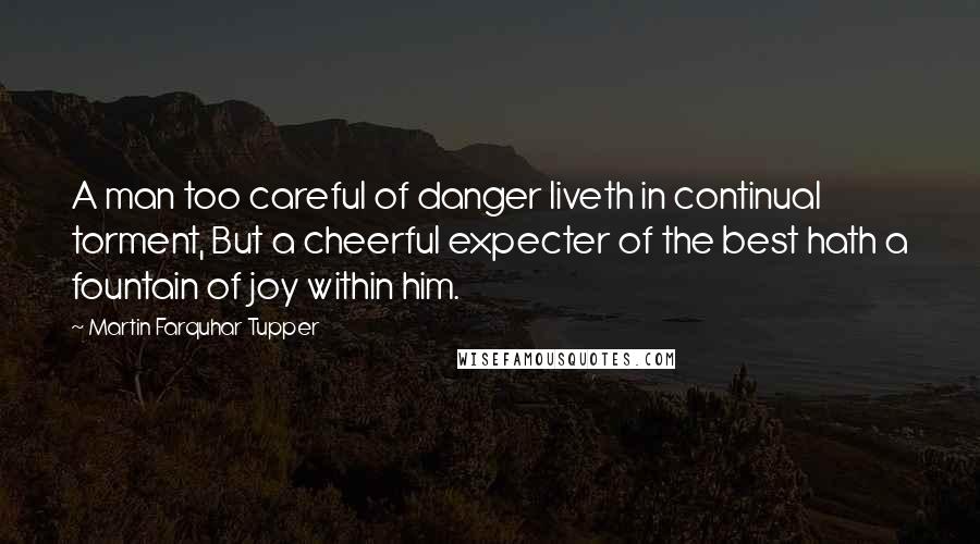 Martin Farquhar Tupper quotes: A man too careful of danger liveth in continual torment, But a cheerful expecter of the best hath a fountain of joy within him.