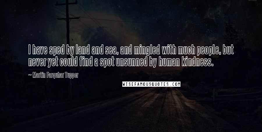 Martin Farquhar Tupper quotes: I have sped by land and sea, and mingled with much people, but never yet could find a spot unsunned by human kindness.