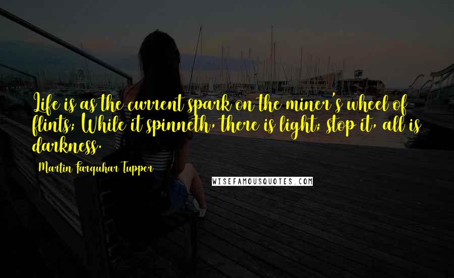 Martin Farquhar Tupper quotes: Life is as the current spark on the miner's wheel of flints; While it spinneth, there is light; stop it, all is darkness.