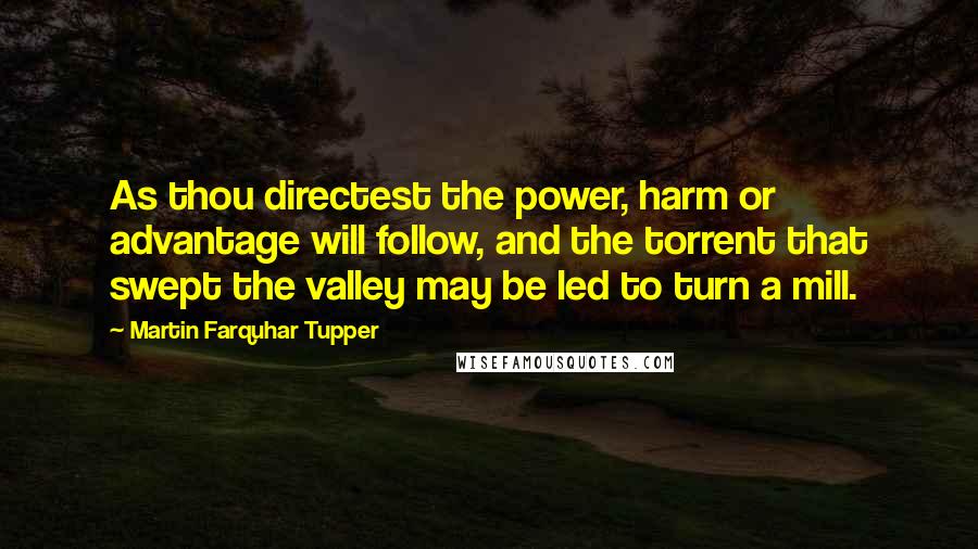 Martin Farquhar Tupper quotes: As thou directest the power, harm or advantage will follow, and the torrent that swept the valley may be led to turn a mill.