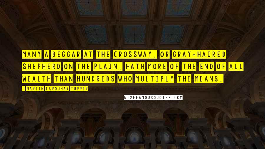 Martin Farquhar Tupper quotes: Many a beggar at the crossway, or gray-haired shepherd on the plain, hath more of the end of all wealth than hundreds who multiply the means.