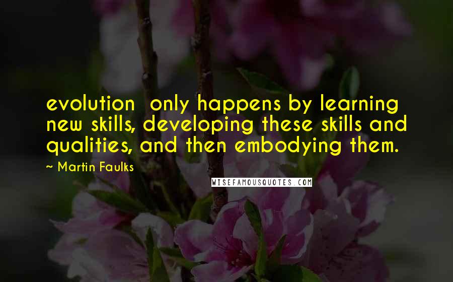 Martin Faulks quotes: evolution only happens by learning new skills, developing these skills and qualities, and then embodying them. Martin Faulks quotes: evolution only happens by learning new skills, developing these skills and qualities, and then embodying them.