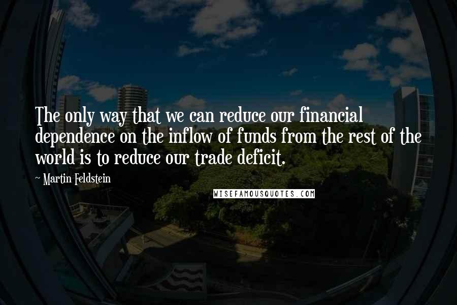 Martin Feldstein quotes: The only way that we can reduce our financial dependence on the inflow of funds from the rest of the world is to reduce our trade deficit.