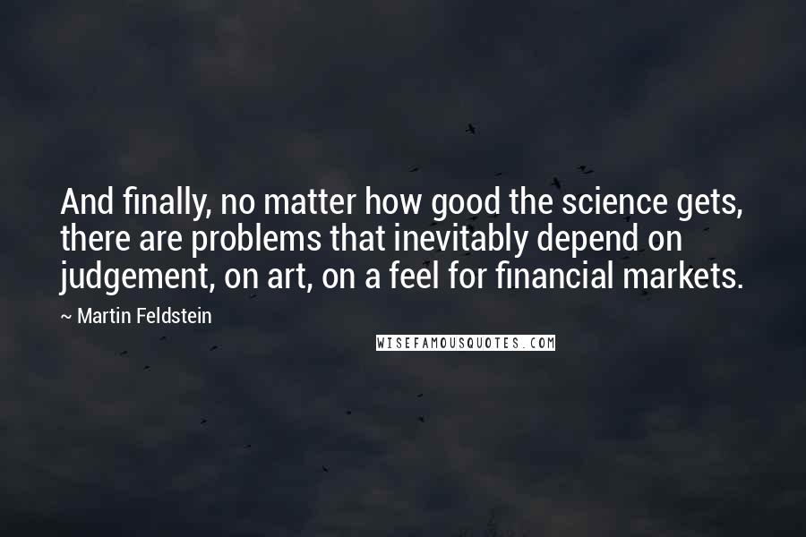 Martin Feldstein quotes: And finally, no matter how good the science gets, there are problems that inevitably depend on judgement, on art, on a feel for financial markets.