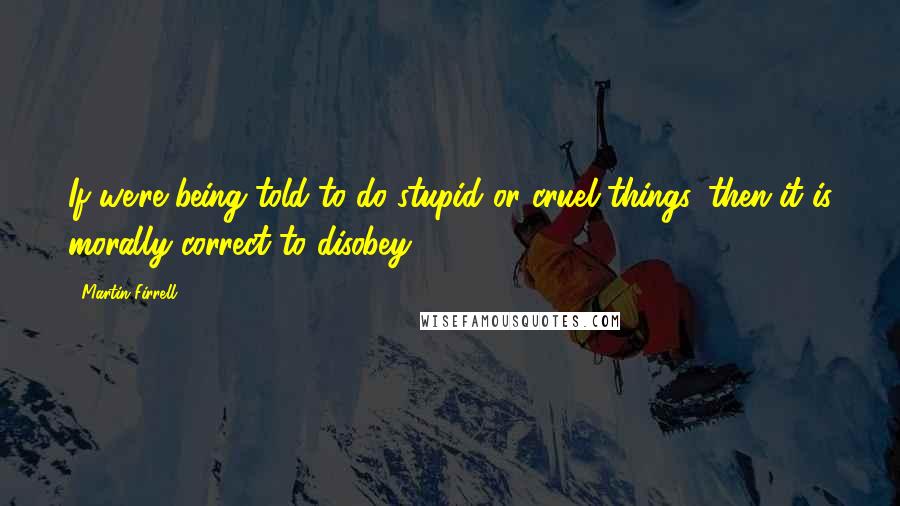 Martin Firrell quotes: If we're being told to do stupid or cruel things, then it is morally correct to disobey. Martin Firrell quotes: If we're being told to do stupid or cruel things, then it is morally correct to disobey.