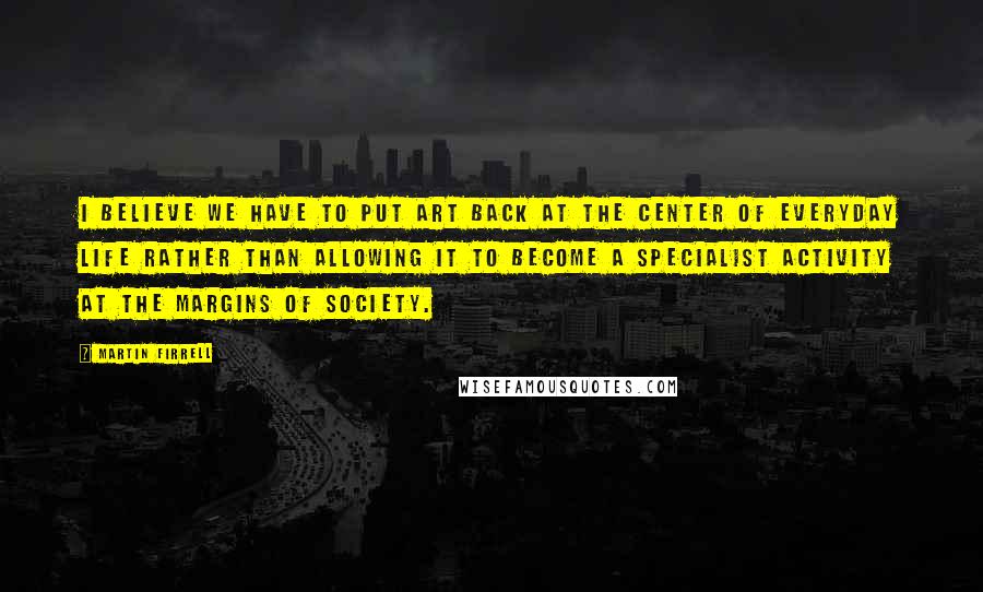 Martin Firrell quotes: I believe we have to put art back at the center of everyday life rather than allowing it to become a specialist activity at the margins of society. Martin Firrell quotes: I believe we have to put art back at the center of everyday life rather than allowing it to become a specialist activity at the margins of society.