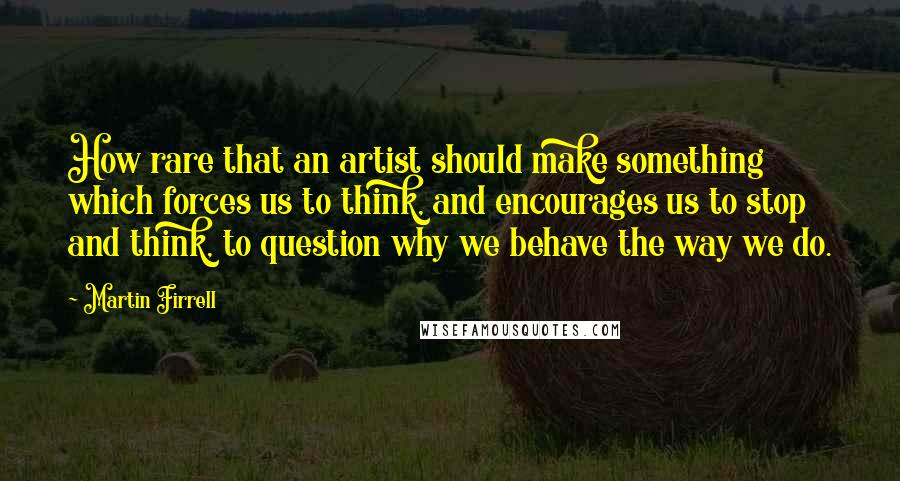 Martin Firrell quotes: How rare that an artist should make something which forces us to think, and encourages us to stop and think, to question why we behave the way we do.