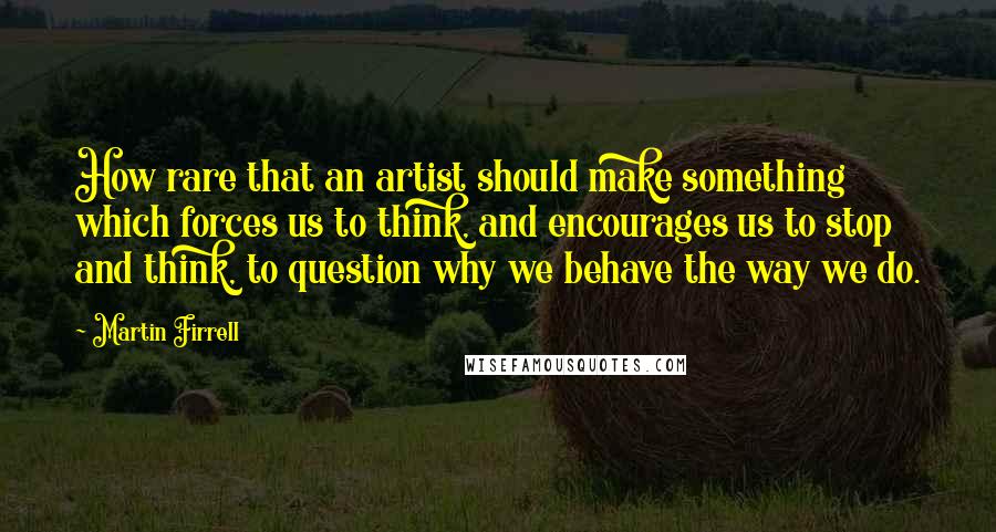 Martin Firrell quotes: How rare that an artist should make something which forces us to think, and encourages us to stop and think, to question why we behave the way we do. Martin Firrell quotes: How rare that an artist should make something which forces us to think, and encourages us to stop and think, to question why we behave the way we do.