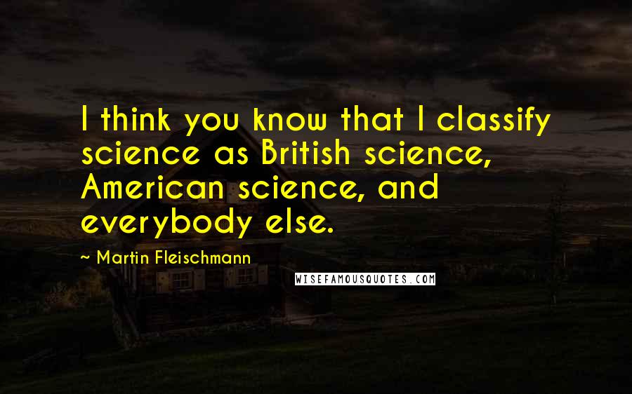 Martin Fleischmann quotes: I think you know that I classify science as British science, American science, and everybody else.