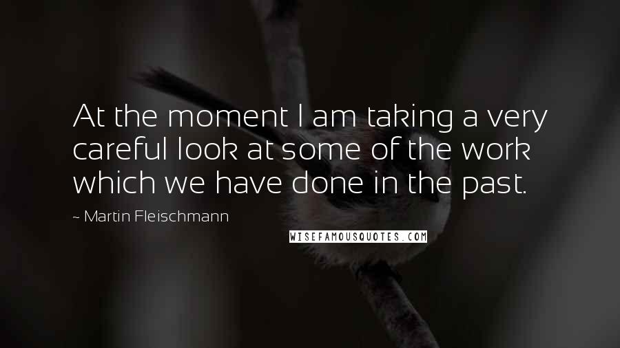 Martin Fleischmann quotes: At the moment I am taking a very careful look at some of the work which we have done in the past.