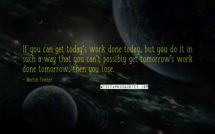 Martin Fowler quotes: If you can get today's work done today, but you do it in such a way that you can't possibly get tomorrow's work done tomorrow, then you lose.