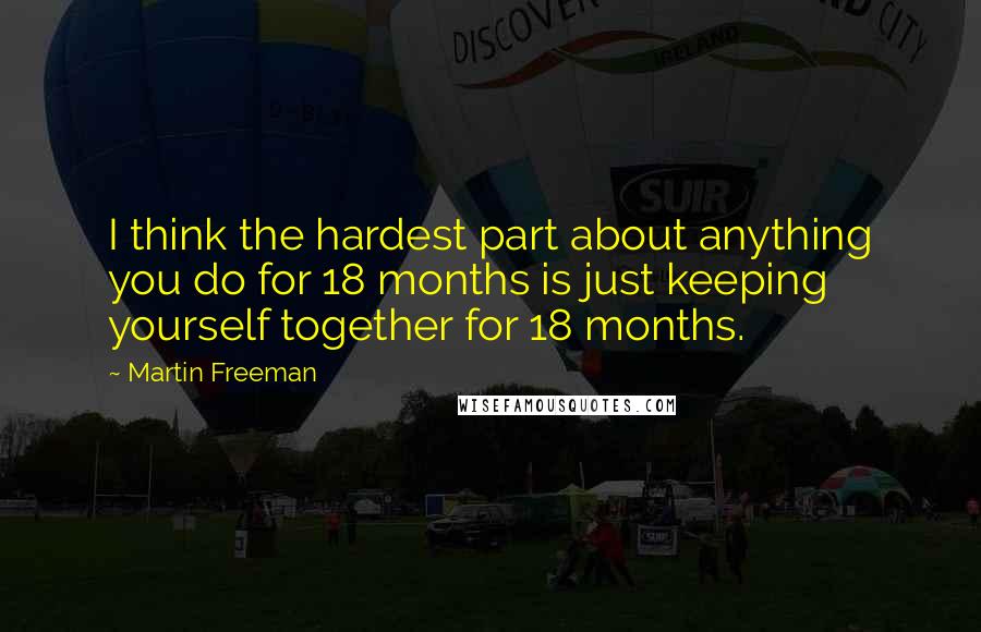 Martin Freeman quotes: I think the hardest part about anything you do for 18 months is just keeping yourself together for 18 months. Martin Freeman quotes: I think the hardest part about anything you do for 18 months is just keeping yourself together for 18 months.
