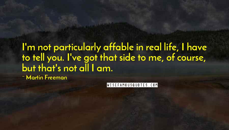 Martin Freeman quotes: I'm not particularly affable in real life, I have to tell you. I've got that side to me, of course, but that's not all I am.
