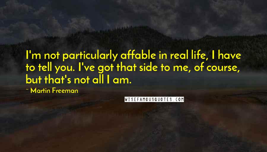 Martin Freeman quotes: I'm not particularly affable in real life, I have to tell you. I've got that side to me, of course, but that's not all I am. Martin Freeman quotes: I'm not particularly affable in real life, I have to tell you. I've got that side to me, of course, but that's not all I am.