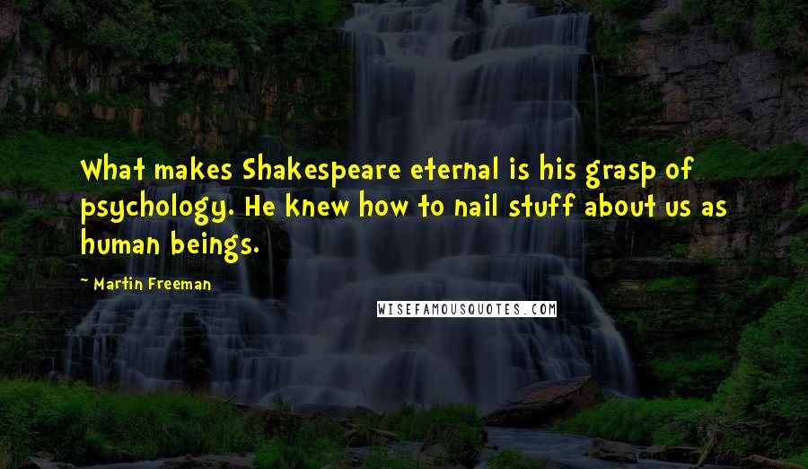 Martin Freeman quotes: What makes Shakespeare eternal is his grasp of psychology. He knew how to nail stuff about us as human beings. Martin Freeman quotes: What makes Shakespeare eternal is his grasp of psychology. He knew how to nail stuff about us as human beings.