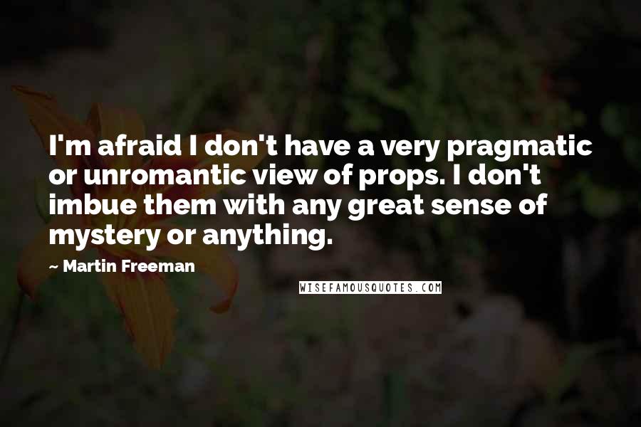 Martin Freeman quotes: I'm afraid I don't have a very pragmatic or unromantic view of props. I don't imbue them with any great sense of mystery or anything. Martin Freeman quotes: I'm afraid I don't have a very pragmatic or unromantic view of props. I don't imbue them with any great sense of mystery or anything.
