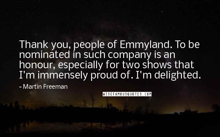 Martin Freeman quotes: Thank you, people of Emmyland. To be nominated in such company is an honour, especially for two shows that I'm immensely proud of. I'm delighted. Martin Freeman quotes: Thank you, people of Emmyland. To be nominated in such company is an honour, especially for two shows that I'm immensely proud of. I'm delighted.