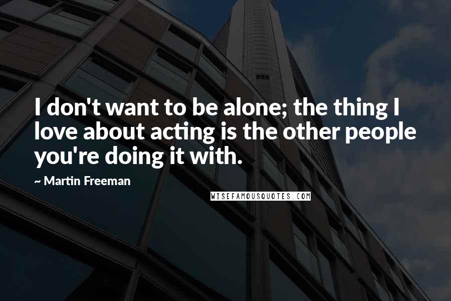 Martin Freeman quotes: I don't want to be alone; the thing I love about acting is the other people you're doing it with.