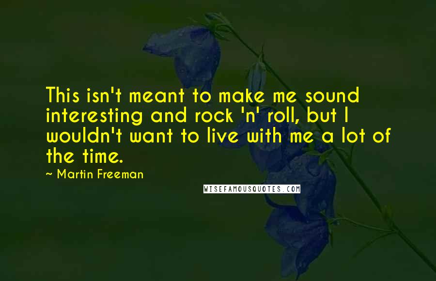 Martin Freeman quotes: This isn't meant to make me sound interesting and rock 'n' roll, but I wouldn't want to live with me a lot of the time. Martin Freeman quotes: This isn't meant to make me sound interesting and rock 'n' roll, but I wouldn't want to live with me a lot of the time.
