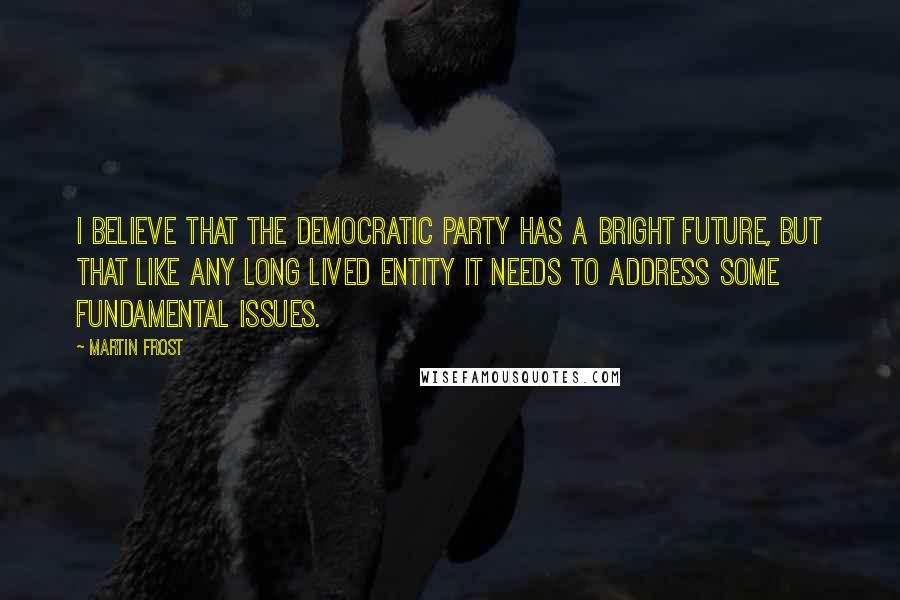 Martin Frost quotes: I believe that the Democratic party has a bright future, but that like any long lived entity it needs to address some fundamental issues.