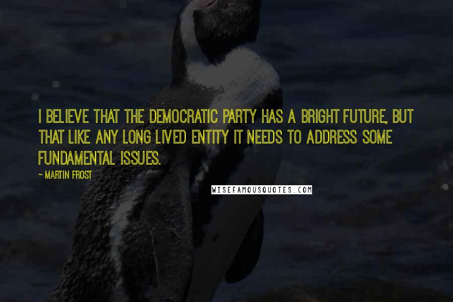 Martin Frost quotes: I believe that the Democratic party has a bright future, but that like any long lived entity it needs to address some fundamental issues. Martin Frost quotes: I believe that the Democratic party has a bright future, but that like any long lived entity it needs to address some fundamental issues.