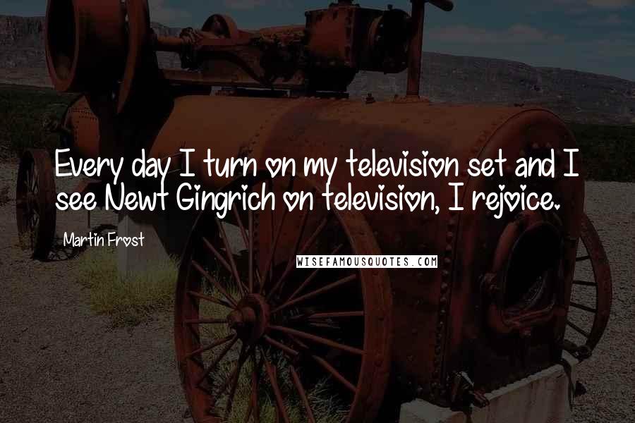 Martin Frost quotes: Every day I turn on my television set and I see Newt Gingrich on television, I rejoice.