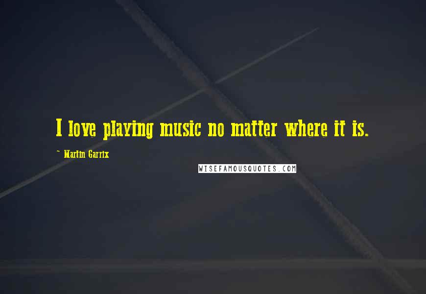 Martin Garrix quotes: I love playing music no matter where it is.