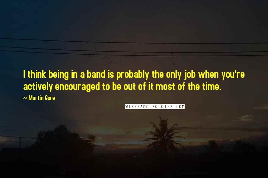 Martin Gore quotes: I think being in a band is probably the only job when you're actively encouraged to be out of it most of the time. Martin Gore quotes: I think being in a band is probably the only job when you're actively encouraged to be out of it most of the time.