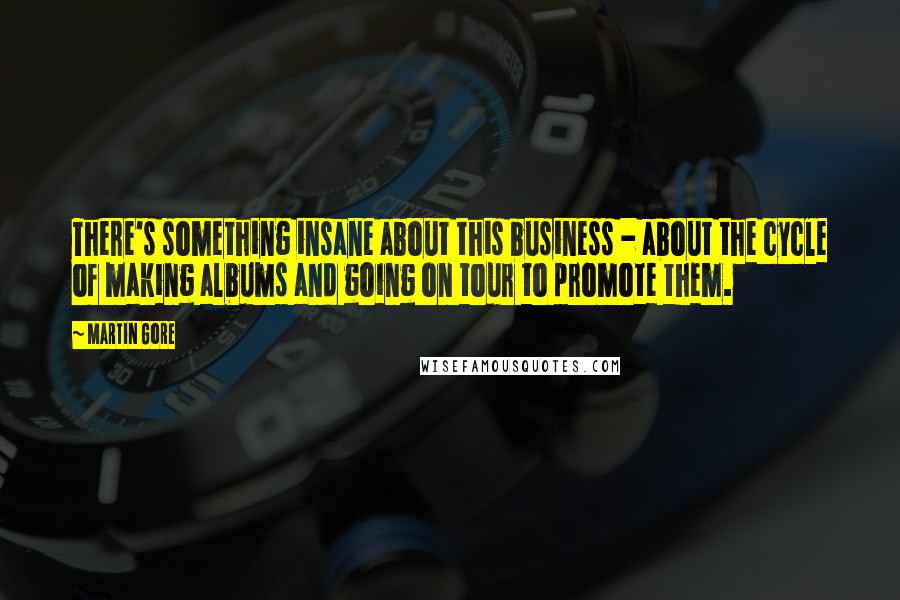 Martin Gore quotes: There's something insane about this business - about the cycle of making albums and going on tour to promote them. Martin Gore quotes: There's something insane about this business - about the cycle of making albums and going on tour to promote them.