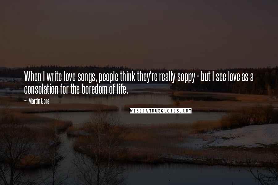 Martin Gore quotes: When I write love songs, people think they're really soppy - but I see love as a consolation for the boredom of life. Martin Gore quotes: When I write love songs, people think they're really soppy - but I see love as a consolation for the boredom of life.
