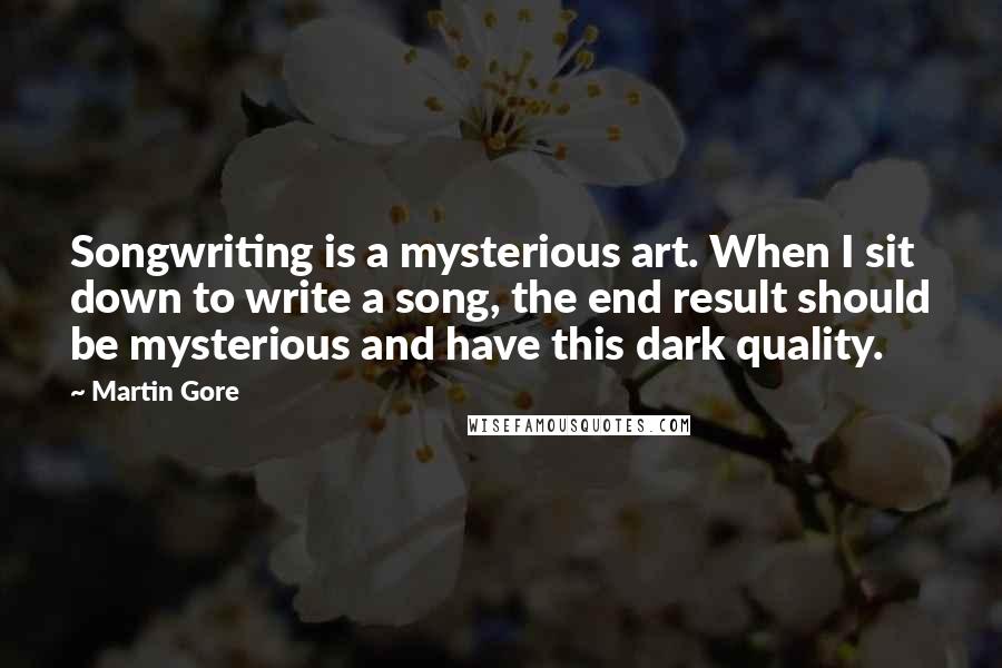 Martin Gore quotes: Songwriting is a mysterious art. When I sit down to write a song, the end result should be mysterious and have this dark quality. Martin Gore quotes: Songwriting is a mysterious art. When I sit down to write a song, the end result should be mysterious and have this dark quality.