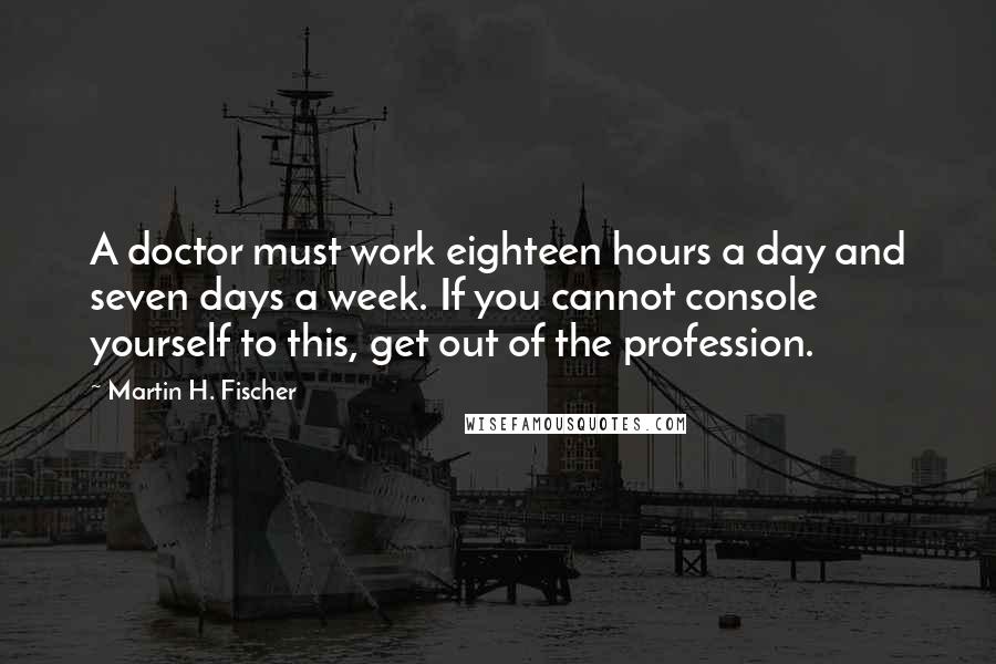 Martin H. Fischer quotes: A doctor must work eighteen hours a day and seven days a week. If you cannot console yourself to this, get out of the profession.