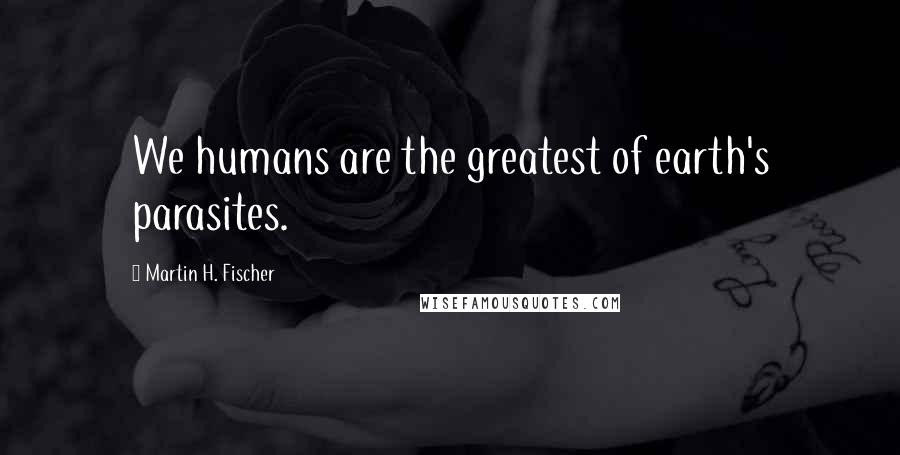 Martin H. Fischer quotes: We humans are the greatest of earth's parasites.