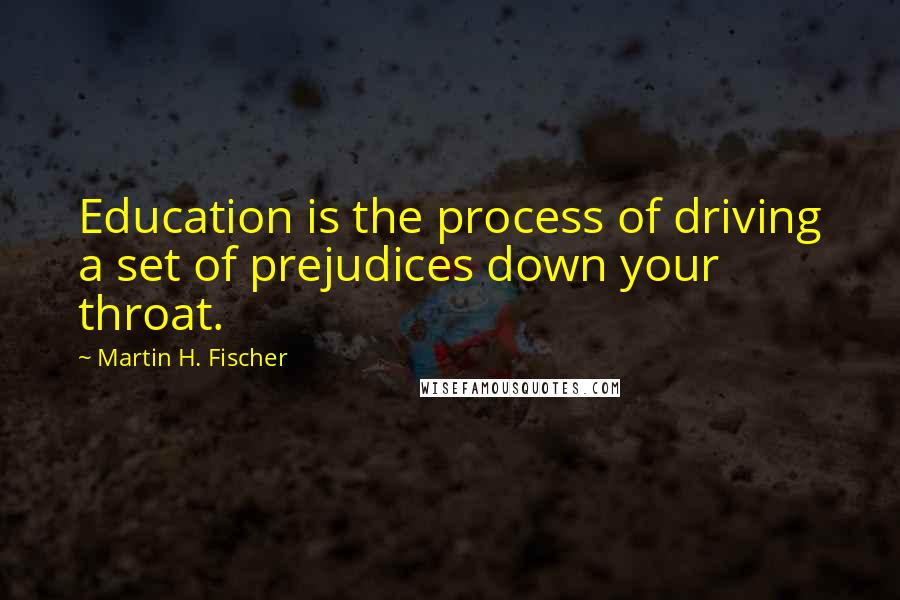 Martin H. Fischer quotes: Education is the process of driving a set of prejudices down your throat.