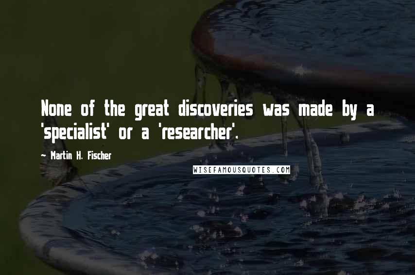 Martin H. Fischer quotes: None of the great discoveries was made by a 'specialist' or a 'researcher'.