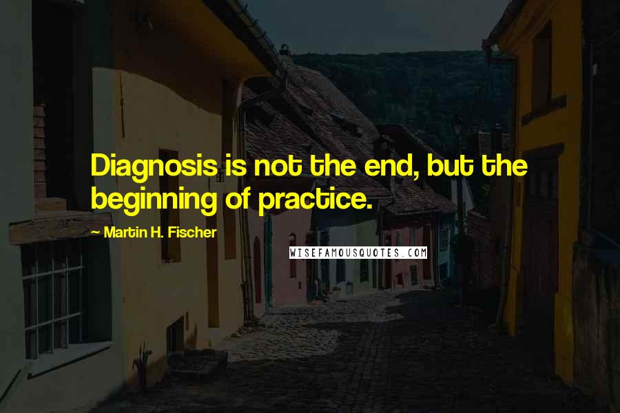 Martin H. Fischer quotes: Diagnosis is not the end, but the beginning of practice.