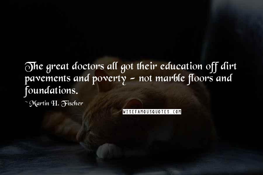 Martin H. Fischer quotes: The great doctors all got their education off dirt pavements and poverty - not marble floors and foundations.