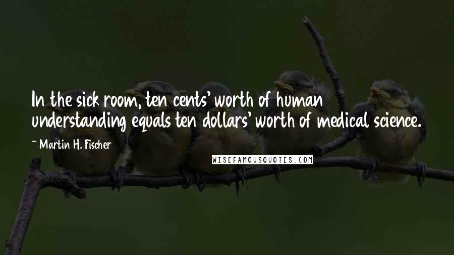 Martin H. Fischer quotes: In the sick room, ten cents' worth of human understanding equals ten dollars' worth of medical science.