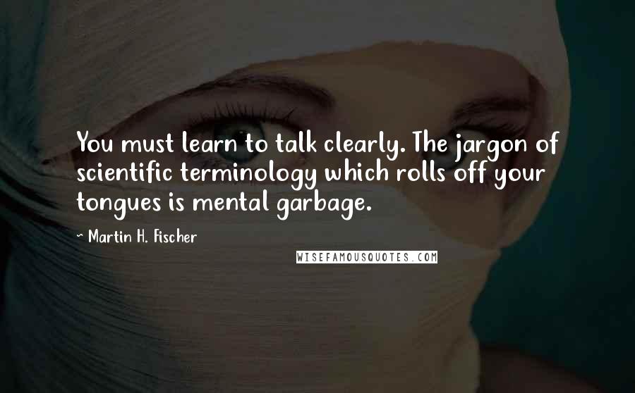 Martin H. Fischer quotes: You must learn to talk clearly. The jargon of scientific terminology which rolls off your tongues is mental garbage.
