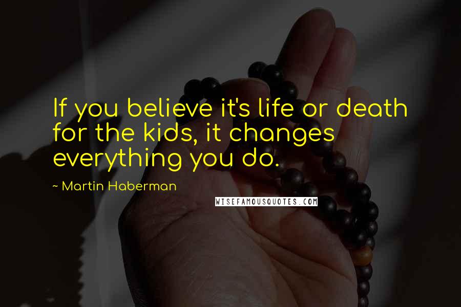 Martin Haberman quotes: If you believe it's life or death for the kids, it changes everything you do.