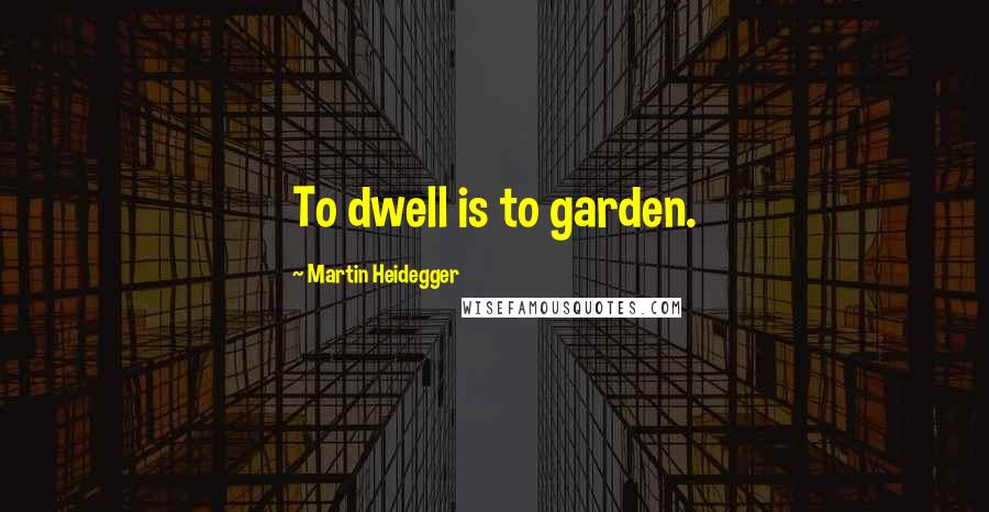 Martin Heidegger quotes: To dwell is to garden.