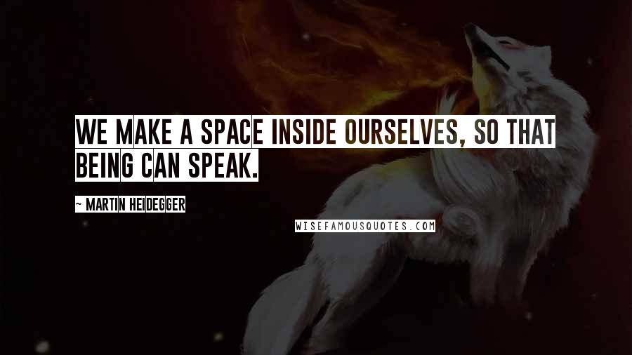 Martin Heidegger quotes: We make a space inside ourselves, so that being can speak.