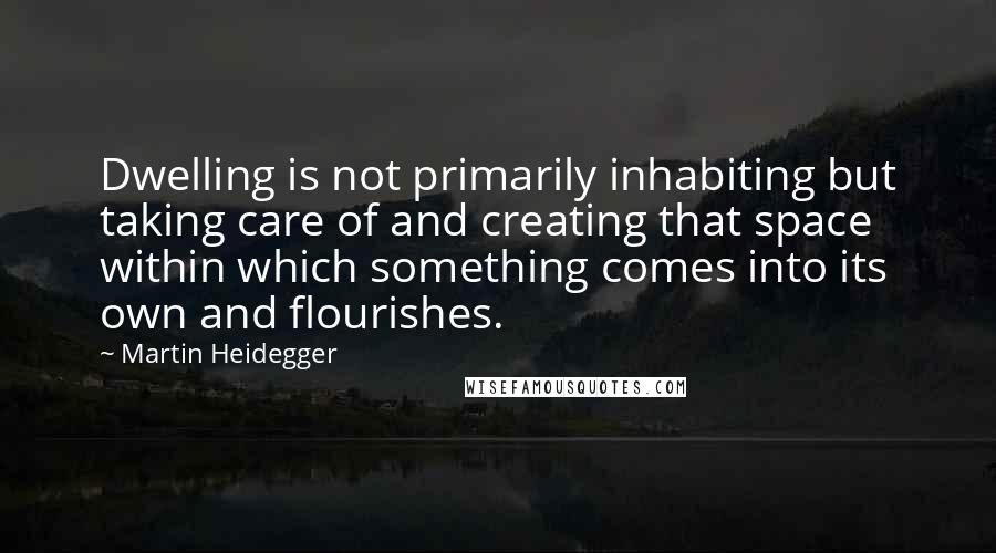 Martin Heidegger quotes: Dwelling is not primarily inhabiting but taking care of and creating that space within which something comes into its own and flourishes.