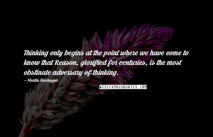Martin Heidegger quotes: Thinking only begins at the point where we have come to know that Reason, glorified for centuries, is the most obstinate adversary of thinking.