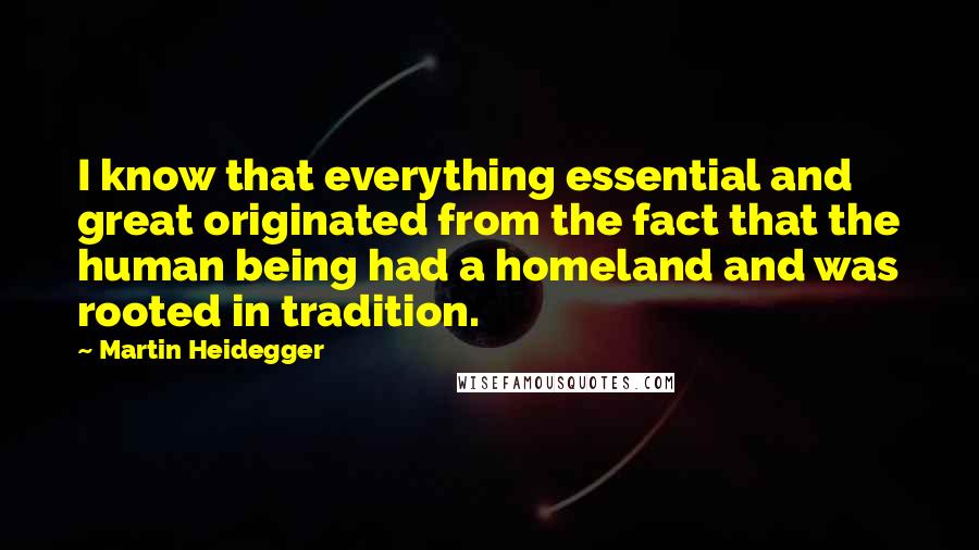 Martin Heidegger quotes: I know that everything essential and great originated from the fact that the human being had a homeland and was rooted in tradition.