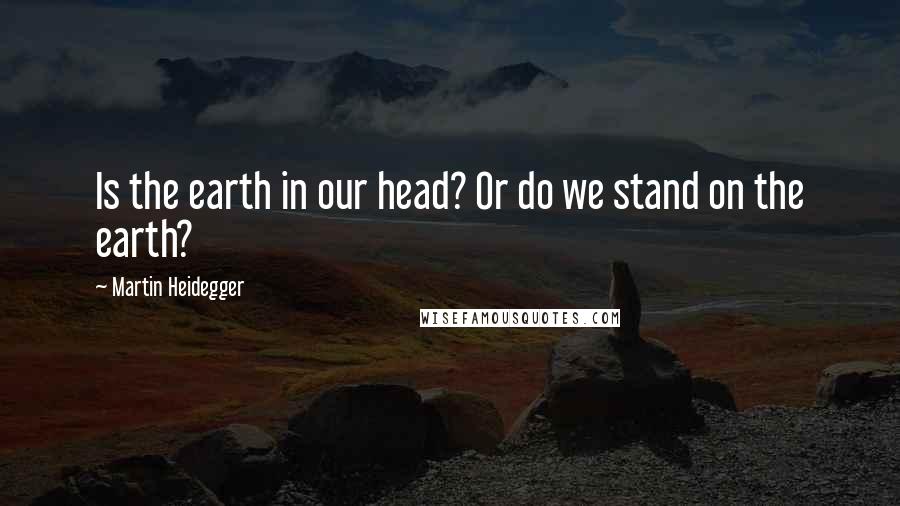Martin Heidegger quotes: Is the earth in our head? Or do we stand on the earth?