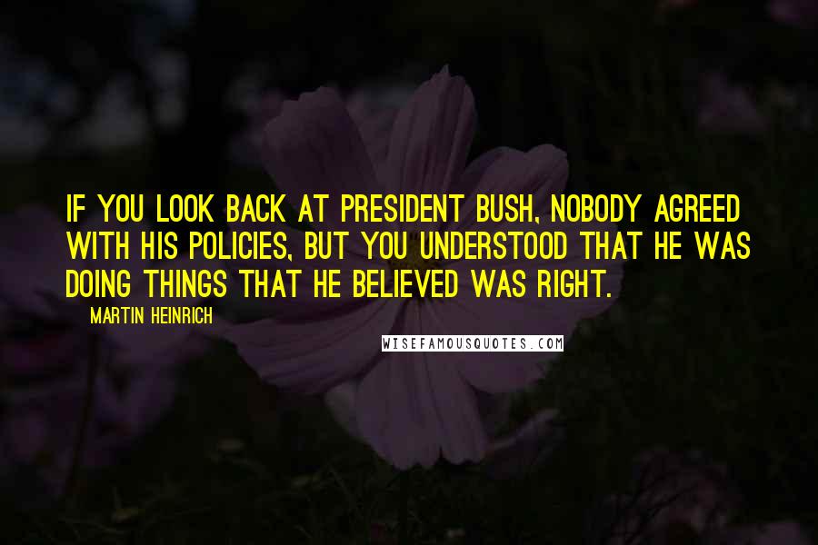 Martin Heinrich quotes: If you look back at President Bush, nobody agreed with his policies, but you understood that he was doing things that he believed was right. Martin Heinrich quotes: If you look back at President Bush, nobody agreed with his policies, but you understood that he was doing things that he believed was right.