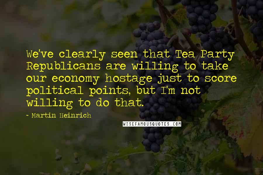 Martin Heinrich quotes: We've clearly seen that Tea Party Republicans are willing to take our economy hostage just to score political points, but I'm not willing to do that.